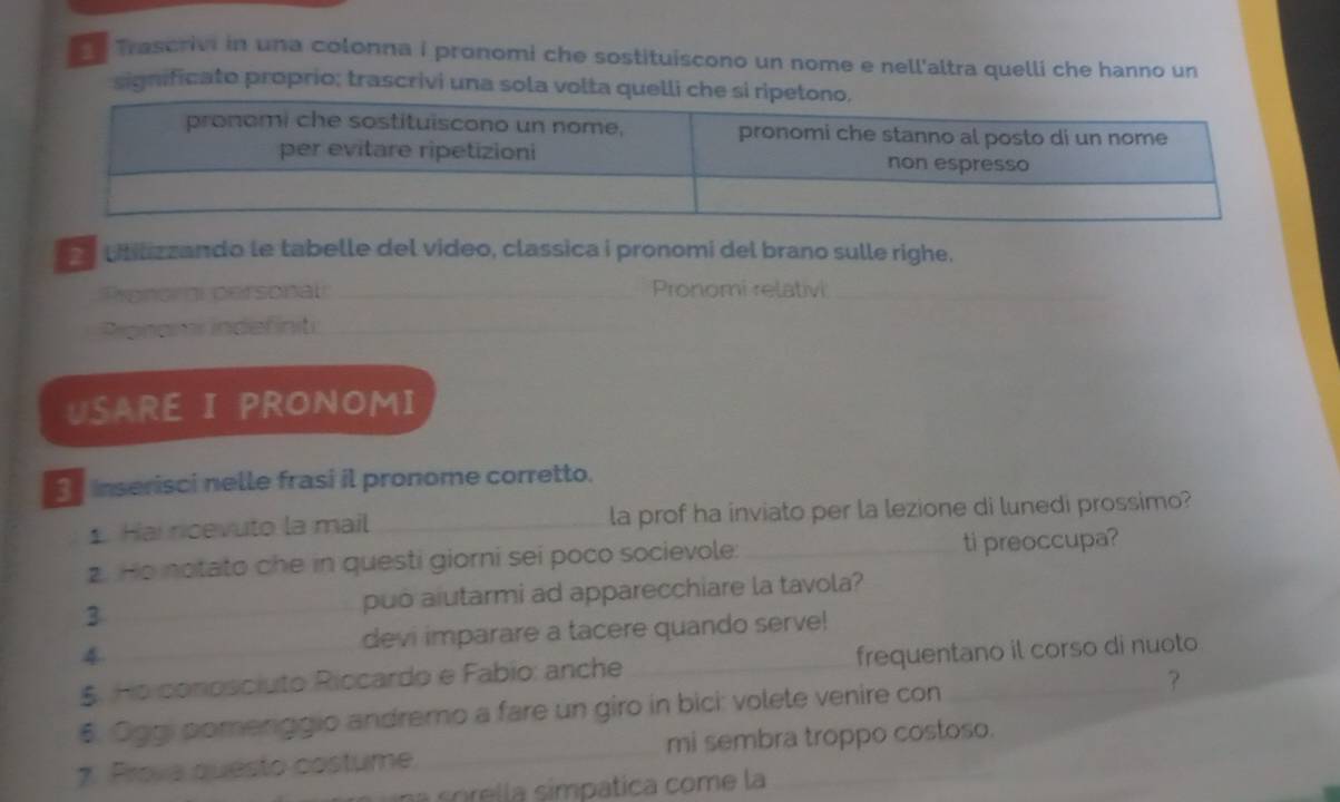 Trascrivi in una colonna i pronomi che sostituiscono un nome e nell'altra quelli che hanno un 
significato proprio; trascrivi una sola volta quelli che si r 
utilizzando le tabelle del video, classica i pronomi del brano sulle righe. 
Pronorgi personal _Pronomi relativi_ 
Pronams indefinit_ 
USARE I PRONOMI 
Sinserisci nelle frasi il pronome corretto. 
1 Hai ricevuto la mail ___la prof ha inviato per la lezione di lunedi prossimo? 
2. Ho notato che in questi giorni sei poco socievole: _ti preoccupa? 
3 _puo aiutarmi ad apparecchiare la tavola? 
devi imparare a tacere quando serve! 
4 __frequentano il corso di nuoto 
5. Ho conosciuto Riccardo e Fabio: anche 
6. Oggi pomenggio andremo a fare un giro in bici: volete venire con _? 
7. Prova questo costume. _mi sembra troppo costoso. 
na sórella simpática come la