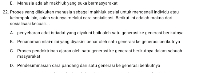 E. Manusia adalah makhluk yang suka bermasyarakat
22. Proses yang dilakukan manusia sebagai makhluk sosial untuk mengenali individu atau
kelompok lain, salah satunya melalui cara sosialisasi. Berikut ini adalah makna dari
sosialisasi kecuali....
A. penyebaran adat istiadat yang diyakini baik oleh satu generasi ke generasi berikutnya
B. Penanaman nilai-nilai yang diyakini benar oleh satu generasi ke generasi berikutnya
C. Proses pendoktrinan ajaran oleh satu generasi ke generasi berikutnya dalam sebuah
masyarakat
D. Pendesiminasian cara pandang dari satu generasi ke generasi berikutnya