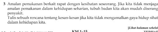 Amalan pemakanan berkait rapat dengan kesihatan seseorang. Jika kita tidak menjaga 
amalan pemakanan dalam kehidupan seharian, tubuh badan kita akan mudah diserang 
penyakit. 
Tulis sebuah rencana tentang kesan-kesan jika kita tidak mengamalkan gaya hidup sihat 
dalam kehidupan kita. 
[Lihat halaman sebelal