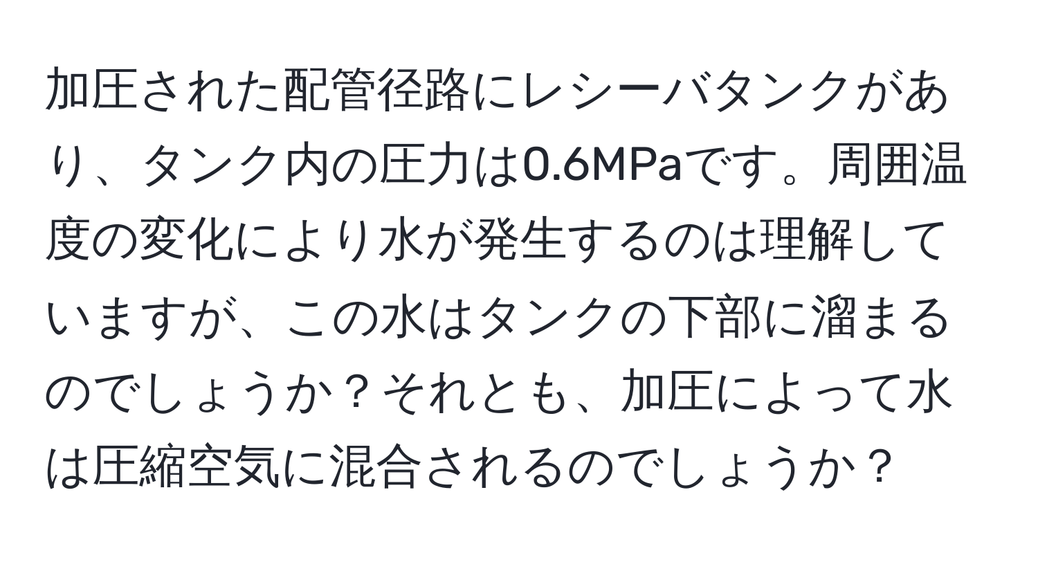 加圧された配管径路にレシーバタンクがあり、タンク内の圧力は0.6MPaです。周囲温度の変化により水が発生するのは理解していますが、この水はタンクの下部に溜まるのでしょうか？それとも、加圧によって水は圧縮空気に混合されるのでしょうか？