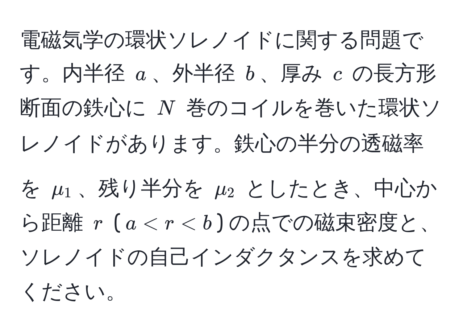 電磁気学の環状ソレノイドに関する問題です。内半径 $a$、外半径 $b$、厚み $c$ の長方形断面の鉄心に $N$ 巻のコイルを巻いた環状ソレノイドがあります。鉄心の半分の透磁率を $mu_1$、残り半分を $mu_2$ としたとき、中心から距離 $r$ ($a < r < b$) の点での磁束密度と、ソレノイドの自己インダクタンスを求めてください。