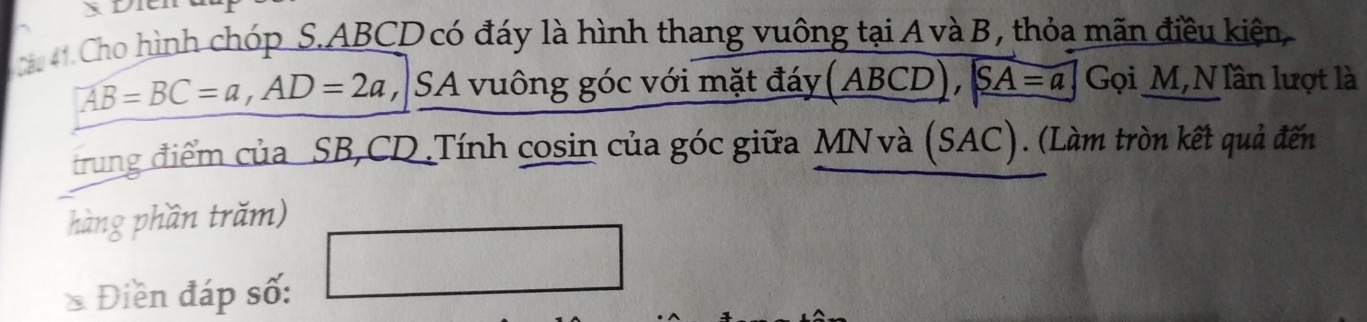 Dit 
1. Cho hình chóp S. ABCD có đáy là hình thang vuông tại A và B, thỏa mãn điều kiện,
AB=BC=a, AD=2a , SA vuông góc với mặt đáy (ABCD), SA=a Gọi M,NIần lượt là 
trung điểm của SB, CD.Tính cosin của góc giữa MN và (SAC). (Làm tròn kết quả đến 
hàng phần trăm) 
* Điền đáp số: 
□