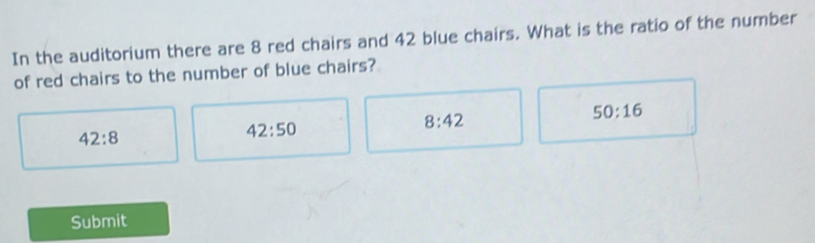 In the auditorium there are 8 red chairs and 42 blue chairs. What is the ratio of the number
of red chairs to the number of blue chairs?
8:42
50:16
42:8
42:50
Submit