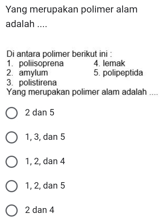 Yang merupakan polimer alam
adalah ....
Di antara polimer berikut ini :
1. poliisoprena 4. lemak
2. amylum 5. polipeptida
3. polistirena
Yang merupakan polimer alam adalah ....
2 dan 5
1, 3, dan 5
1, 2, dan 4
1, 2, dan 5
2 dan 4