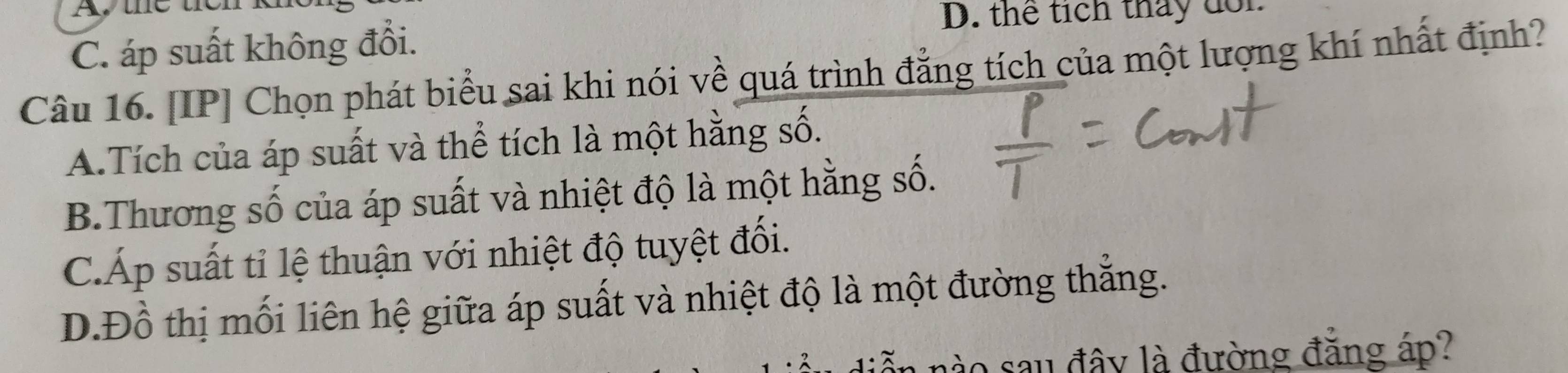 thể tích tháy đổn
C. áp suất không đổi.
Câu 16. [IP] Chọn phát biểu sai khi nói về quá trình đẳng tích của một lượng khí nhất định?
A.Tích của áp suất và thể tích là một hằng số.
B.Thương số của áp suất và nhiệt độ là một hằng số.
C.Áp suất tỉ lệ thuận với nhiệt độ tuyệt đối.
D.Đồ thị mối liên hệ giữa áp suất và nhiệt độ là một đường thắng.
nào sau đây là đường đẳng áp?