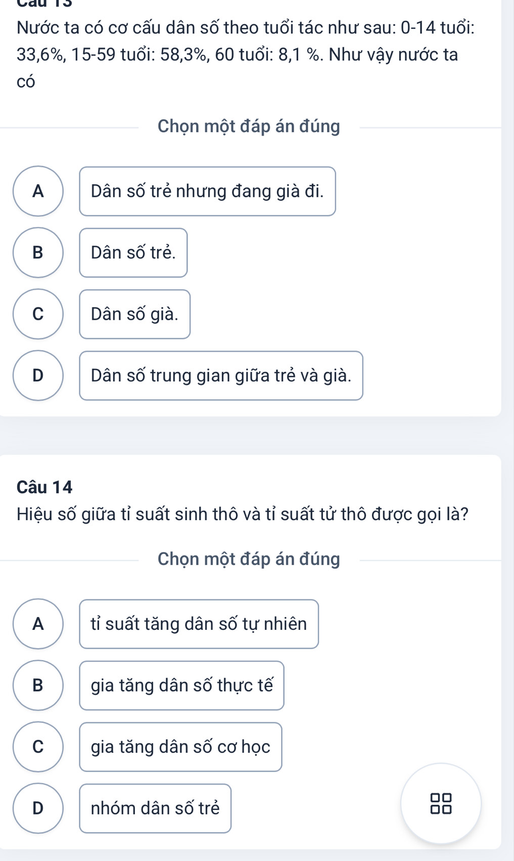 Nước ta có cơ cấu dân số theo tuổi tác như sau: 0-14 tuổi:
33, 6%, 15 - 59 tuổi: 58, 3%, 60 tuổi: 8, 1 %. Như vậy nước ta
có
Chọn một đáp án đúng
A Dân số trẻ nhưng đang già đi.
B Dân số trẻ.
C Dân số già.
D Dân số trung gian giữa trẻ và già.
Câu 14
Hiệu số giữa tỉ suất sinh thô và tỉ suất tử thô được gọi là?
Chọn một đáp án đúng
A tỉ suất tăng dân số tự nhiên
B gia tăng dân số thực tế
C gia tăng dân số cơ học
D nhóm dân số trẻ
I