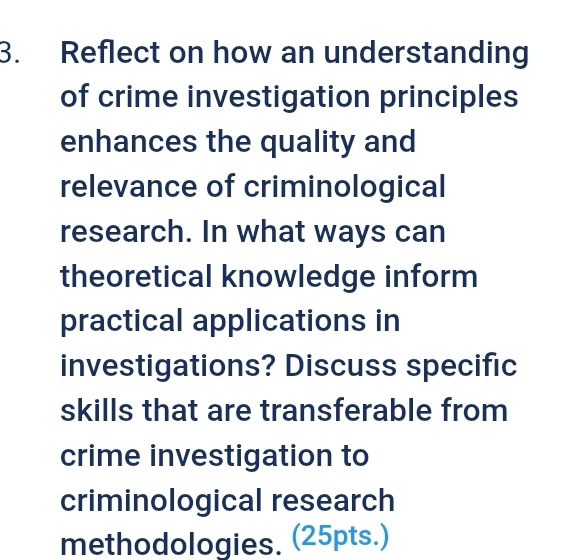 Reflect on how an understanding 
of crime investigation principles 
enhances the quality and 
relevance of criminological 
research. In what ways can 
theoretical knowledge inform 
practical applications in 
investigations? Discuss specific 
skills that are transferable from 
crime investigation to 
criminological research 
methodologies. (25pts.)