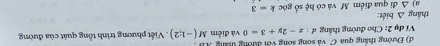 Đường thăng qua C và song song với đường tháng AB. 
Ví dụ 2: Cho đường thắng đ : x-2y+3=0 và điểm M (-1;2) Viết phương trình tổng quát của đường 
thắng △ bi ết: 
a) △ đi qua điểm M và có hệ số góc k=3