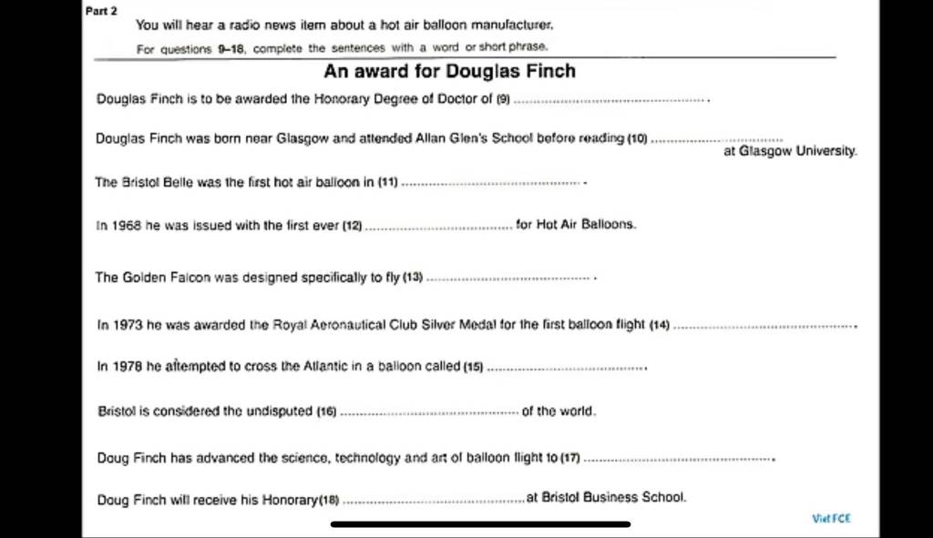 You will hear a radio news itern about a hot air balloon manufacturer, 
_ 
For questions 9-18, complete the sentences with a word or short phrase. 
An award for Douglas Finch 
Douglas Finch is to be awarded the Honorary Degree of Doctor of (9)_ 
Douglas Finch was born near Glasgow and attended Allan Glen's School before reading (10)_ 
at Glasgow University. 
The Bristol Belle was the first hot air balloon in (11)_ 
In 1968 he was issued with the first ever (12) _for Hot Air Balloons. 
The Golden Falcon was designed specifically to fly (13) _. 
In 1973 he was awarded the Royal Aeronaulical Club Silver Medal for the first balloon flight (14)_ 
In 1978 he aftempted to cross the Allantic in a balloon called (15)_ 
Bristol is considered the undisputed (16)_ of the world. 
Doug Finch has advanced the science, technology and art of balloon llight 10 (17)_ 
Doug Finch will receive his Honorary(18) _at Bristol Business School. 
Viet FCE