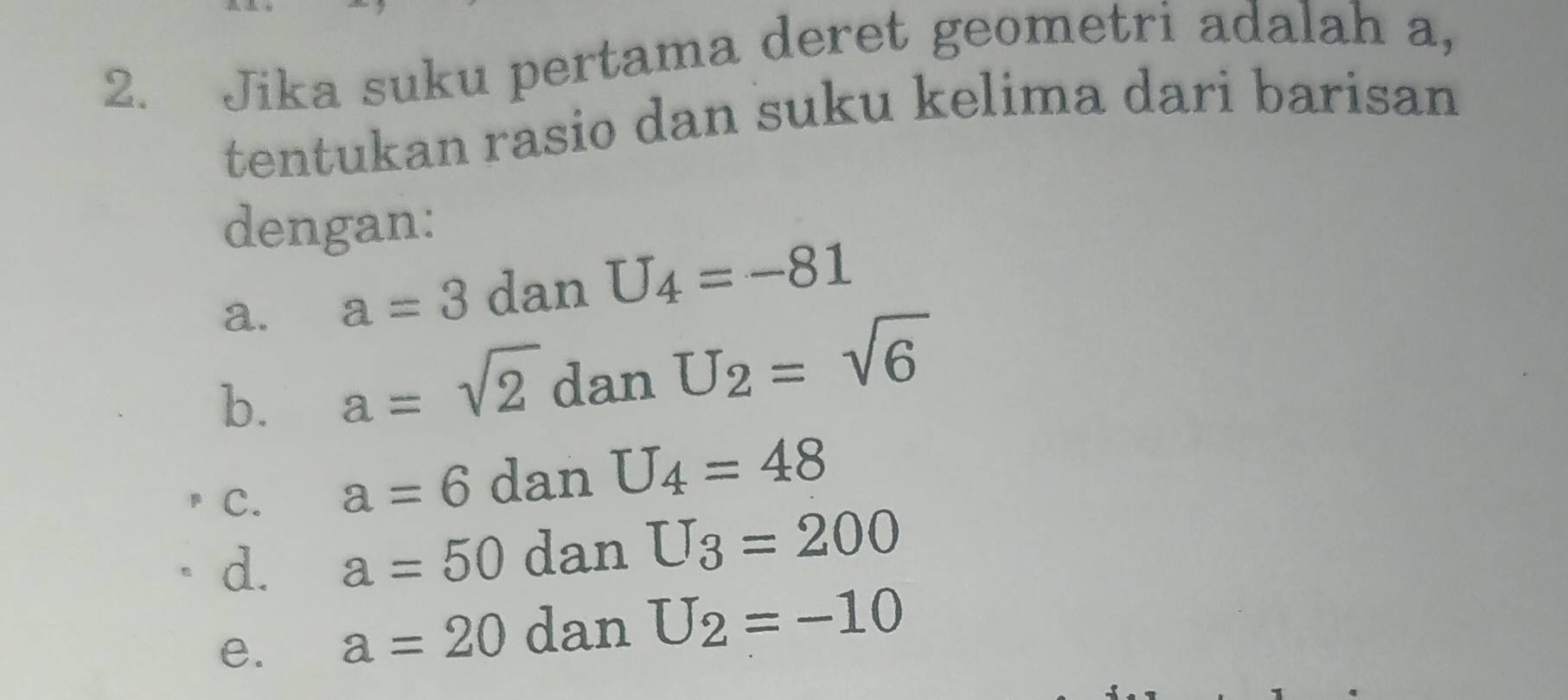 Jika suku pertama deret geometri adalah a, 
tentukan rasio dan suku kelima dari barisan 
dengan: 
a. a=3 dan U_4=-81
b. a=sqrt(2) dan U_2=sqrt(6)
C. a=6 dan U_4=48
d. a=50 dan U_3=200
e. a=20 dan U_2=-10