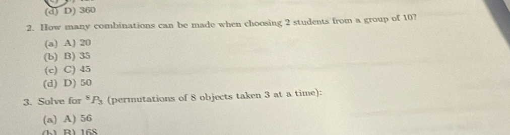 (d) D) 360
2. How many combinations can be made when choosing 2 students from a group of 10?
(a) A) 20
(b) B) 35
(c) C) 45
(d) D) 50
3. Solve for *P (permutations of 8 objects taken 3 at a time):
(a) A) 56
(h) B) 168