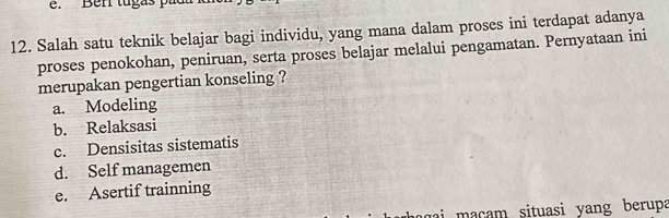 Ber tugas p 
12. Salah satu teknik belajar bagi individu, yang mana dalam proses ini terdapat adanya
proses penokohan, peniruan, serta proses belajar melalui pengamatan. Pernyataan ini
merupakan pengertian konseling ?
a. Modeling
b. Relaksasi
c. Densisitas sistematis
d. Self managemen
e. Asertif trainning
ai m a cam situasi yang berup a