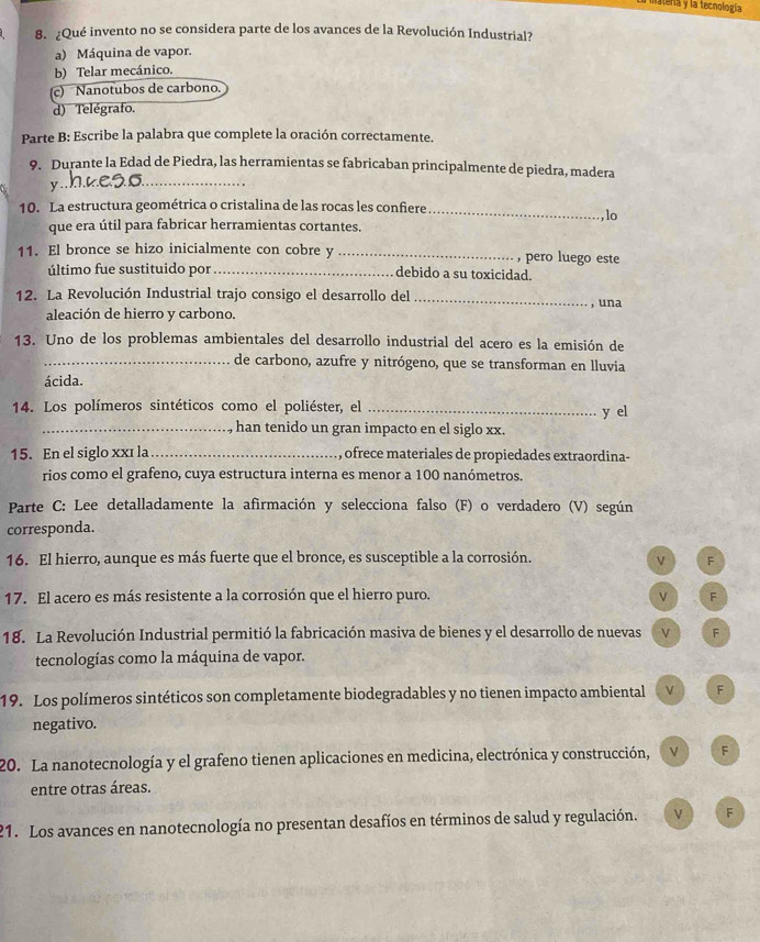 matera y la tecnología
8. ¿Qué invento no se considera parte de los avances de la Revolución Industrial?
a) Máquina de vapor.
b) Telar mecánico.
(c) Nanotubos de carbono.
d) Telégrafo.
Parte B: Escribe la palabra que complete la oración correctamente.
9. Durante la Edad de Piedra, las herramientas se fabricaban principalmente de piedra, madera
y ._
10. La estructura geométrica o cristalina de las rocas les confiere
_
que era útil para fabricar herramientas cortantes. , lo
11. El bronce se hizo inicialmente con cobre y _pero luego este
último fue sustituido por_ debido a su toxicidad.
12. La Revolución Industrial trajo consigo el desarrollo del _, una
aleación de hierro y carbono.
13. Uno de los problemas ambientales del desarrollo industrial del acero es la emisión de
_de carbono, azufre y nitrógeno, que se transforman en lluvia
ácida.
14. Los polímeros sintéticos como el poliéster, el_
y el
_, han tenido un gran impacto en el siglo xx.
15. En el siglo xxɪ la_ ofrece materiales de propiedades extraordina-
rios como el grafeno, cuya estructura interna es menor a 100 nanómetros.
Parte C: Lee detalladamente la afirmación y selecciona falso (F) o verdadero (V) según
corresponda.
16. El hierro, aunque es más fuerte que el bronce, es susceptible a la corrosión. F
17. El acero es más resistente a la corrosión que el hierro puro. V F
18. La Revolución Industrial permitió la fabricación masiva de bienes y el desarrollo de nuevas v F
tecnologías como la máquina de vapor.
19. Los polímeros sintéticos son completamente biodegradables y no tienen impacto ambiental v F
negativo.
20. La nanotecnología y el grafeno tienen aplicaciones en medicina, electrónica y construcción, V F
entre otras áreas.
21. Los avances en nanotecnología no presentan desafíos en términos de salud y regulación. ν F