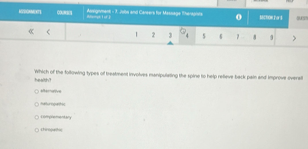 Assignment - 7. Jobs and Careers for Massage Therapists
ASSIGNMENTS COURSES Attempt 1 of 2 SECTION 2 or 5 QUESTI
1 2 3 4 5 6 7 8 9
Which of the following types of treatment involves manipulating the spine to help relieve back pain and improve overall
health?
alternative
naturopathic
complementary
chiropathic