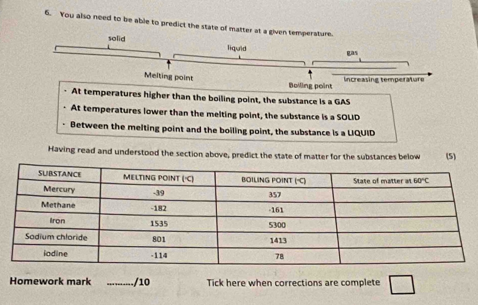 You also need to be able to predict the state of matter at a given temperature.
solid
liquid gas
Melting point
Boiling point Increasing temperature
At temperatures higher than the boiling point, the substance is a GAS
At temperatures lower than the melting point, the substance is a SOLID
Between the melting point and the boiling point, the substance is a LIQUID
Having read and understood the section above, predict the state of matter for the substances below (5)
Homework mark _/10 Tick here when corrections are complete