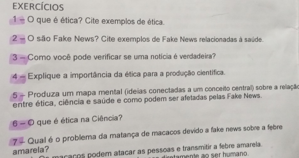 EXERCÍCIOS 
1 - O que é ética? Cite exemplos de ética. 
2 - O são Fake News? Cite exemplos de Fake News relacionadas à saúde. 
3 - Como você pode verificar se uma notícia é verdadeira? 
4 - Explique a importância da ética para a produção científica. 
5 - Produza um mapa mental (ideias conectadas a um conceito central) sobre a relação 
entre ética, ciência e saúde e como podem ser afetadas pelas Fake News. 
6 - O que é ética na Ciência? 
7 - Qual é o problema da matança de macacos devido a fake news sobre a febre 
amarela? 
maçaços podem atacar as pessoas e transmitir a febre amarela. 
iretamente ao ser humano.