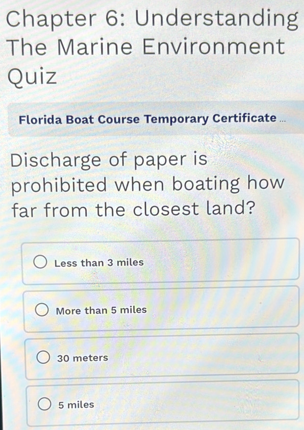 Chapter 6: Understanding
The Marine Environment
Quiz
Florida Boat Course Temporary Certificate ...
Discharge of paper is
prohibited when boating how
far from the closest land?
Less than 3 miles
More than 5 miles
30 meters
5 miles