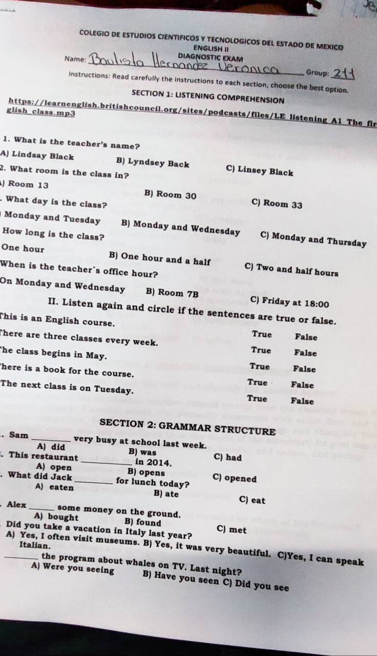 COLEGIO DE ESTUDIOS CIENTIFICOS Y TECNOLOGICOS DEL ESTADO DE MEXICO
ENGLISH II
DIAGNOSTIC EXAM
Name: _Group:
Instructions: Read carefully the instructions to each section, choose the best option.
SECTION 1: LISTENING COMPREHENSION
glish class.mp3
https://learnenglish.britishcouncil.org/sites/podcasts/files/LE listening A1 The fir
1. What is the teacher's name?
A) Lindsay Black B) Lyndsey Back C) Linsey Black
2. What room is the class in?
) Room 13 B) Room 30 C) Room 33
What day is the class?
Monday and Tuesday B) Monday and Wednesday C) Monday and Thursday
How long is the class?
One hour B) One hour and a half C) Two and half hours
When is the teacher's office hour?
On Monday and Wednesday B) Room 7B C) Friday at 18:00 
II. Listen again and circle if the sentences are true or false.
This is an English course.
True False
There are three classes every week. True False
he class begins in May. True False
here is a book for the course.
True False
The next class is on Tuesday. True False
SECTION 2: GRAMMAR STRUCTURE
. Sam _very busy at school last week.
A) did B) was
. This restaurant _in 2014. C) had
A) open B) opens C) opened
. What did Jack _for lunch today?
A) eaten B) ate C) eat
. Alex _some money on the ground.
A) bought B) found C) met
Did you take a vacation in Italy last year?
Italian.
_A) Yes, I often visit museums. B) Yes, it was very beautiful. C)Yes, I can speak
the program about whales on TV. Last night?
A) Were you seeing B) Have you seen C) Did you see