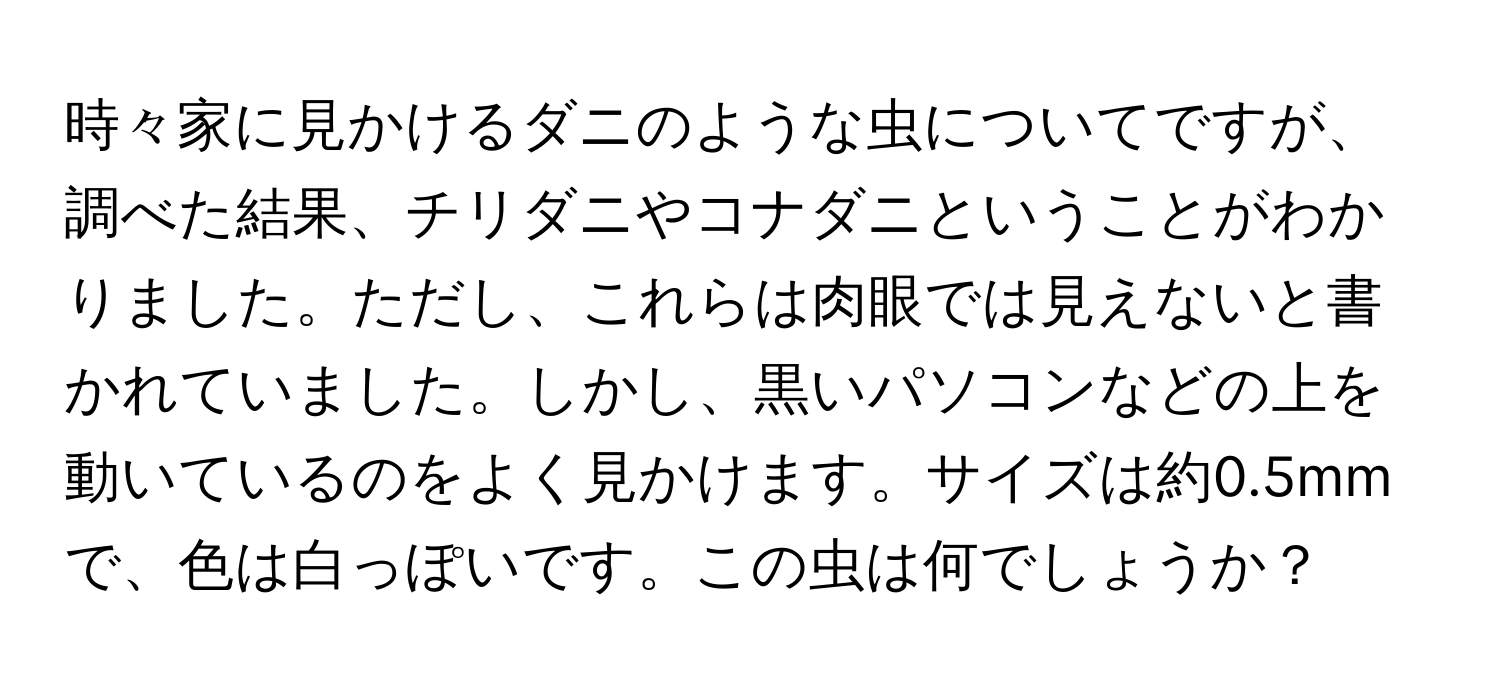 時々家に見かけるダニのような虫についてですが、調べた結果、チリダニやコナダニということがわかりました。ただし、これらは肉眼では見えないと書かれていました。しかし、黒いパソコンなどの上を動いているのをよく見かけます。サイズは約0.5mmで、色は白っぽいです。この虫は何でしょうか？