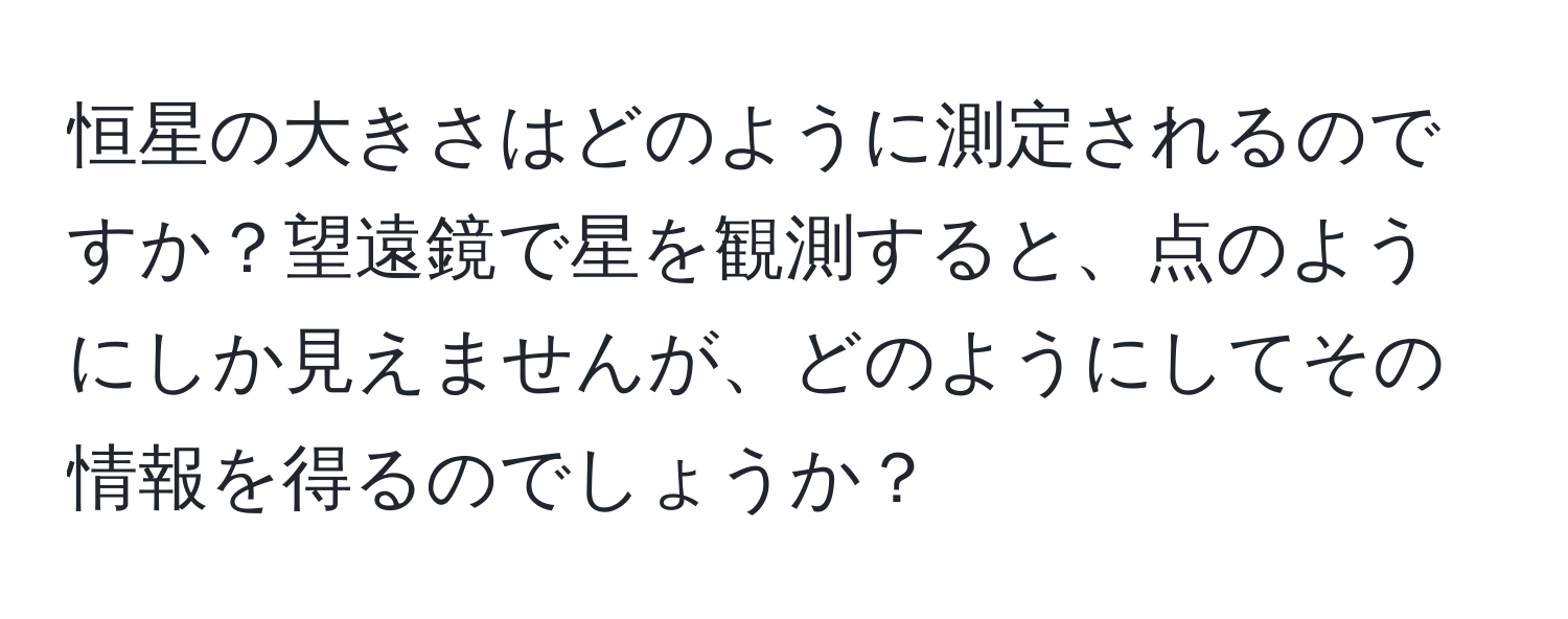 恒星の大きさはどのように測定されるのですか？望遠鏡で星を観測すると、点のようにしか見えませんが、どのようにしてその情報を得るのでしょうか？