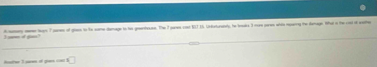 Amumery owmer bays: 7 pames of glazs to for some damage to his greenhouse. The 7 panes cost $17.15. Unfortunately, he breaks 3 more pares while reparing the damage. What is the cast of another 
I sares of giss? 
nother 3 sanes of glans cos □