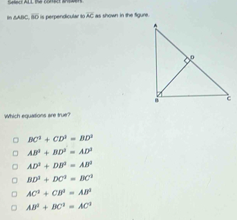 Select ALL the correct answers
In △ ABC, overline BD is perpendicular to overline AC as shown in the figure.
Which equations are true?
BC^2+CD^2=BD^2
AB^2+BD^2=AD^2
AD^2+DB^2=AB^2
BD^2+DC^2=BC^2
AC^2+CB^2=AB^2
AB^2+BC^2=AC^2