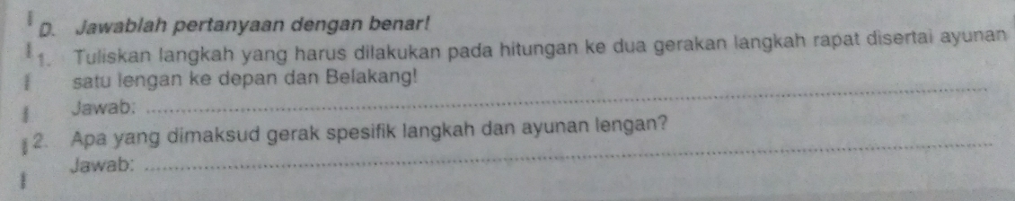 Jawablah pertanyaan dengan benar! 
1. Tuliskan langkah yang harus dilakukan pada hitungan ke dua gerakan langkah rapat disertai ayunan 
satu lengan ke depan dan Belakang! 
Jawab: 
_ 
2. Apa yang dimaksud gerak spesifik langkah dan ayunan lengan? 
Jawab: 
_