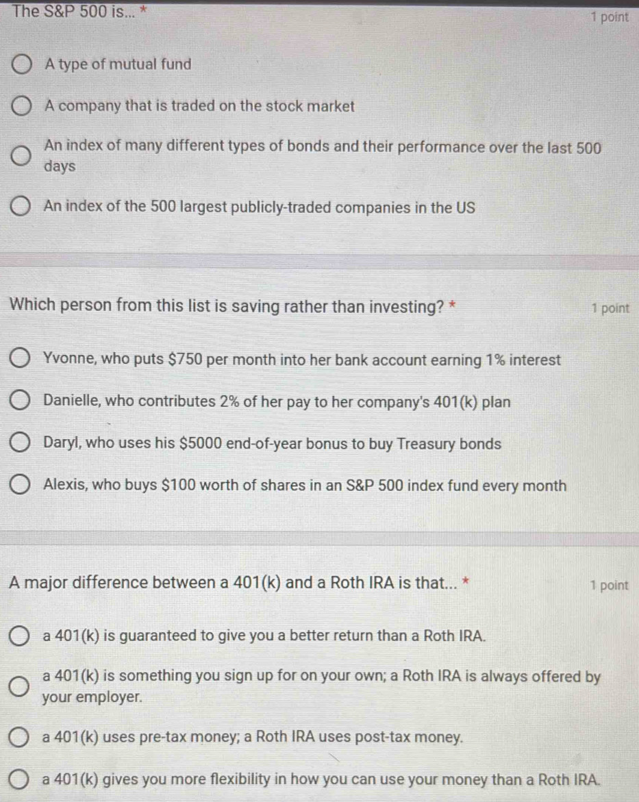 The S&P 500 is... *
1 point
A type of mutual fund
A company that is traded on the stock market
An index of many different types of bonds and their performance over the last 500
days
An index of the 500 largest publicly-traded companies in the US
Which person from this list is saving rather than investing? * 1 point
Yvonne, who puts $750 per month into her bank account earning 1% interest
Danielle, who contributes 2% of her pay to her company's 401(k) plan
Daryl, who uses his $5000 end-of- year bonus to buy Treasury bonds
Alexis, who buys $100 worth of shares in an S&P 500 index fund every month
A major difference between a 401(k) and a Roth IRA is that... * 1 point
a 401(k) is guaranteed to give you a better return than a Roth IRA.
a 401(k) is something you sign up for on your own; a Roth IRA is always offered by
your employer.
a 401(k) uses pre-tax money; a Roth IRA uses post-tax money.
a 401(k) gives you more flexibility in how you can use your money than a Roth IRA.