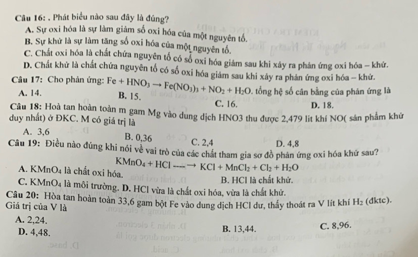 Phát biểu nào sau đây là đúng?
A. Sự oxi hóa là sự làm giảm số oxi hóa của một nguyên tố.
B. Sự khử là sự làm tăng số oxi hóa của một nguyên tổ.
C. Chất oxi hóa là chất chứa nguyên tố có số oxi hóa giảm sau khi xây ra phản ứng oxi hóa - khứ.
D. Chất khử là chất chứa nguyên tố có số oxi hóa giảm sau khi xảy ra phản ứng oxi hóa - khứ.
Câu 17: Cho phản ứng: Fe+HNO_3to Fe(NO_3)_3+NO_2+H_2O B. 15.
A. 14.. tổng hệ số cân bằng của phản ứng là
C. 16. D. 18.
Câu 18: Hoà tan hoàn toàn m gam Mg vào dung dịch HNO3 thu được 2.479 lit khí NO( sản phẩm khử
duy nhất) ở ĐKC. M có giá trị là
A. 3,6
B. 0,36 C. 2,4
D. 4,8
Câu 19: Điều nào đúng khi nói về vai trò của các chất tham gia sơ đồ phản ứng oxi hóa khứ sau?
KMnO_4+HClto KCl+MnCl_2+Cl_2+H_2O
A. KMn O_4 là chất oxi hóa.
B. HCl là chất khử.
C. KM O_4 là môi trường. D. HCl vừa là chất oxi hóa, vừa là chất khử.
Câu 20: Hòa tan hoàn toàn 33,6 gam bột Fe vào dung dịch HCl dư, thấy thoát ra V lít khí H_2 (dktc).
Giá trị của V là
A. 2,24.
D. 4,48.
B. 13,44. C. 8,96.