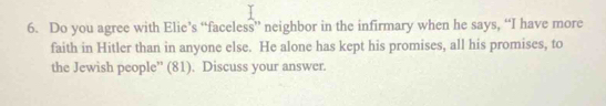 Do you agree with Elie’s “faceless” neighbor in the infirmary when he says, “I have more 
faith in Hitler than in anyone else. He alone has kept his promises, all his promises, to 
the Jewish people” (81). Discuss your answer.