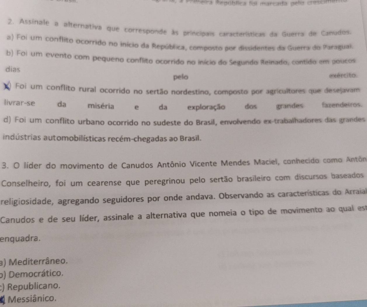 a Pomeira República foi marcada pelo crestimer
2. Assinale a alternativa que corresponde às principais características da Guerra de Canudos.
a) Foi um conflito ocorrido no início da República, composto por dissidentes da Guerra do Paraguai.
b) Foi um evento com pequeno conflito ocorrido no início do Segundo Reinado, contido em poucos
dias
pelo exército.
Foi um conflito rural ocorrido no sertão nordestino, composto por agricultores que desejavam
livrar-se da miséria e da exploração dos grandes fazendeiros.
d) Foi um conflito urbano ocorrido no sudeste do Brasil, envolvendo ex-trabalhadores das grandes
indústrias automobilísticas recém-chegadas ao Brasil.
3. O líder do movimento de Canudos Antônio Vicente Mendes Maciel, conhecido como Antôn
Conselheiro, foi um cearense que peregrinou pelo sertão brasileiro com discursos baseados
religiosidade, agregando seguidores por onde andava. Observando as características do Arraial
Canudos e de seu líder, assinale a alternativa que nomeia o tipo de movimento ao qual est
enquadra.
a) Mediterrâneo.
o) Democrático.
) Republicano.
4 Messiânico.