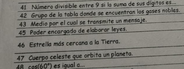 Número divisible entre 9 si la suma de sus dígitos es... 
42 Grupo de la tabla donde se encuentran los gases nobles. 
43 Medio por el cual se transmite un mensaje.
45 Poder encargado de elaborar leyes.
46 Estrella más cercana a la Tierra. 
47 Cuerpo celeste que orbita un planeta. 
48 cos (60°) es igual a...