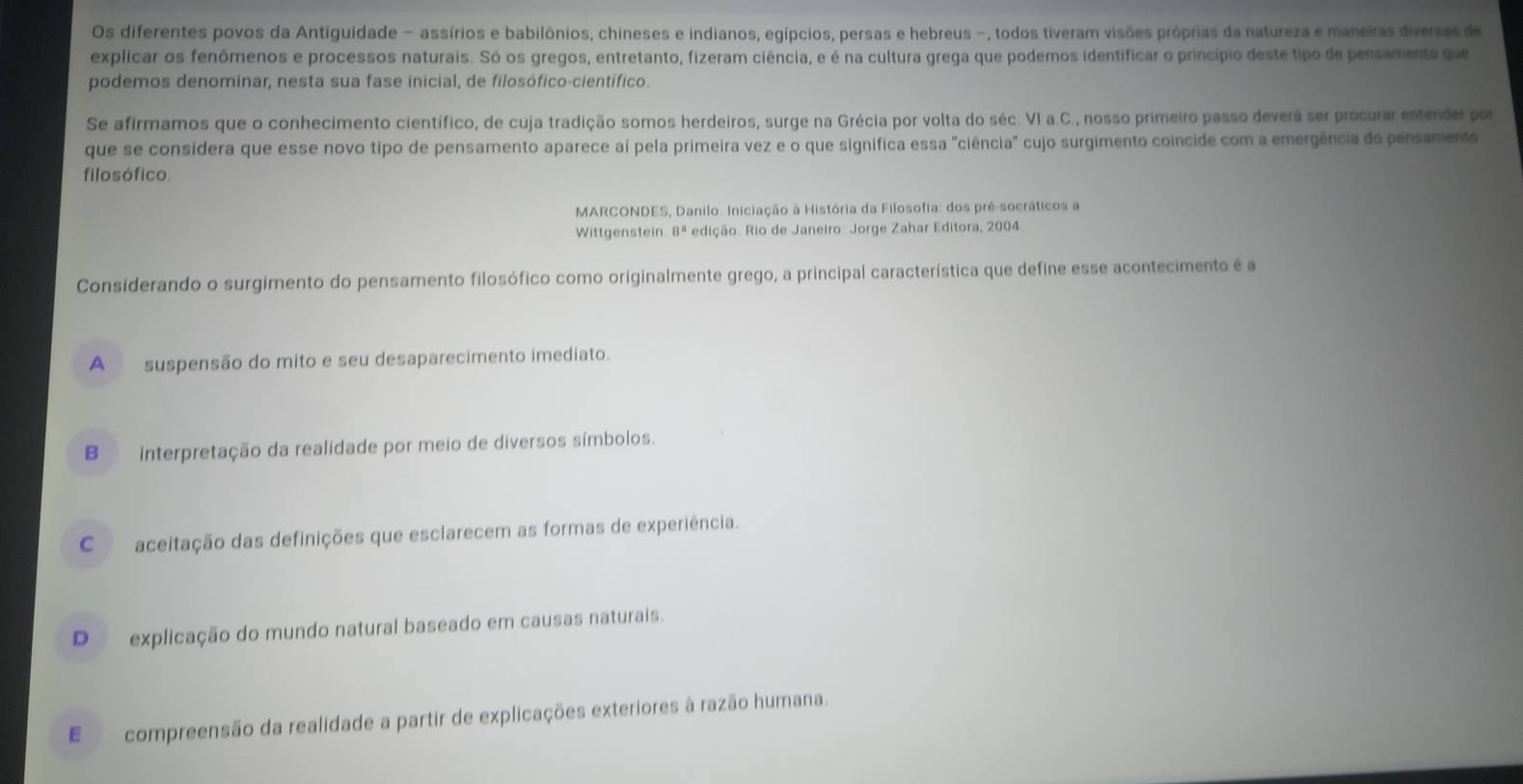 Os diferentes povos da Antiguidade - assírios e babilônios, chíneses e indianos, egípcios, persas e hebreus -, todos tiveram visões próprias da natureza e maneiras diversas de
explicar os fenômenos e processos naturais. Só os gregos, entretanto, fizeram ciência, e é na cultura grega que podemos identificar o princípio deste tipo de pensamento que
podemos denominar, nesta sua fase inicial, de filosófico-científico.
Se afirmamos que o conhecimento científico, de cuja tradição somos herdeiros, surge na Grécia por volta do séc. VI a.C., nosso primeiro passo deverá ser procurar entender por
que se considera que esse novo tipo de pensamento aparece aí pela primeira vez e o que significa essa "ciência" cujo surgimento coincide com a emergência do pensamento
filosófico.
MARCONDES, Danilo. Iniciação à História da Filosofia: dos pré-socráticos a
Wittgenstein. 8^a edição. Rio de Janeiro: Jorge Zahar Editora, 2004
Considerando o surgimento do pensamento filosófico como originalmente grego, a principal característica que define esse acontecimento é a
A suspensão do mito e seu desaparecimento imediato.
B interpretação da realidade por meio de diversos símbolos.
C aceitação das definições que esclarecem as formas de experiência.
D explicação do mundo natural baseado em causas naturais.
E compreensão da realidade a partir de explicações exteriores à razão humana.