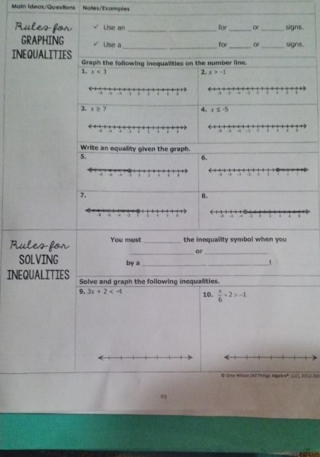 Main Ideas/Questions Noles/Exampies 
Rules for Use an _for _or_ signs. 
GRAPHING Use a 
_for _or_ signs. 
INEQUALITIES 
Graph the following inequalities on the number line. 
1. x<3</tex> 2. x>-1
3. x≥ 7 4. x≤ -5
Write an equality given the graph. 
5. 
6. 
7. 
8. 
Rules for You must_ the inequality symbol when you 
_or_ 
SOLVING by a_ _! 
INEQUALITIES Solve and graph the following inequalities. 
9. 3x+2 10.  x/6 +2>-1
© Gins Wilson (All Thinga Algebrr*, LLC), 2012-201 
P3