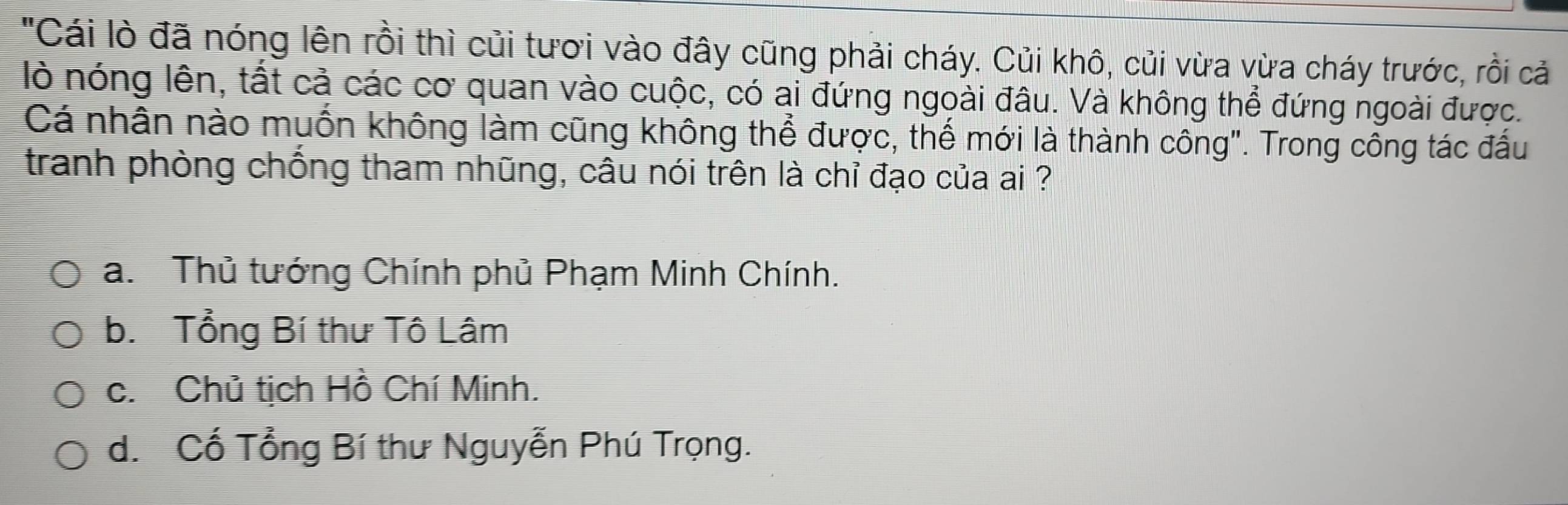 "Cái lò đã nóng lên rồi thì củi tươi vào đây cũng phải cháy. Củi khô, củi vừa vừa cháy trước, rồi cả
lò nóng lên, tất cả các cơ quan vào cuộc, có ai đứng ngoài đâu. Và không thể đứng ngoài được.
Cá nhân nào muốn không làm cũng không thể được, thế mới là thành công". Trong công tác đấu
tranh phòng chồng tham nhũng, câu nói trên là chỉ đạo của ai ?
a. Thủ tướng Chính phủ Phạm Minh Chính.
b. Tổng Bí thư Tô Lâm
c. Chủ tịch Hồ Chí Minh.
d. Cổ Tổng Bí thư Nguyễn Phú Trọng.