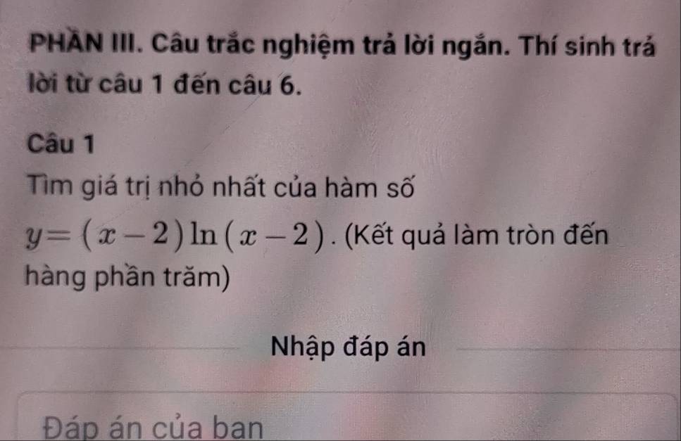 PHAN III. Câu trắc nghiệm trả lời ngắn. Thí sinh trá 
lời từ câu 1 đến câu 6. 
Câu 1 
Tìm giá trị nhỏ nhất của hàm số
y=(x-2) l_1 1 (x-2). (Kết quả làm tròn đến 
hàng phần trăm) 
Nhập đáp án 
Đáp án của ban