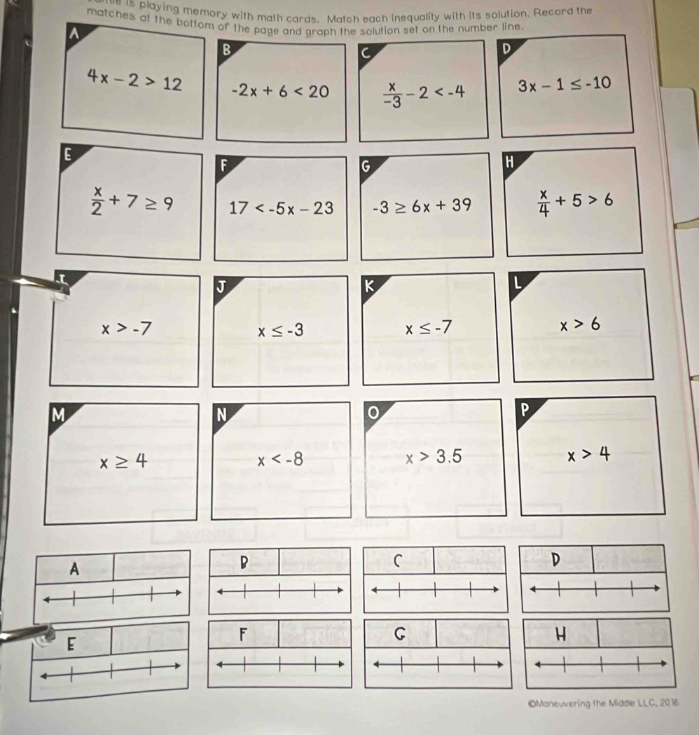 ue is playing memory with math cards. Match each inequality with its solution. Record the 
matches ot the bottom of the page and graph the solution set on the number line. 
A 
B 
C 
D
4x-2>12 -2x+6<20</tex>  x/-3 -2
3x-1≤ -10
E 
F 
G 
H
 x/2 +7≥ 9 17 -3≥ 6x+39  x/4 +5>6
K 
L
x>-7
x≤ -3
x≤ -7
x>6
M 
N 
o 
P
x≥ 4
x
x>3.5
x>4
A 
D 
C 
D 
E 
H 
©Maneuvering the Middle LLC, 2016