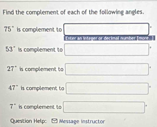 Find the complement of each of the following angles.
75° is complement to □°
Enter an integer or decimal number [more..]
53° is complement to □°
27° is complement to □°
47° is complement to □°
7° is complement to □°
Question Help: Message instructor