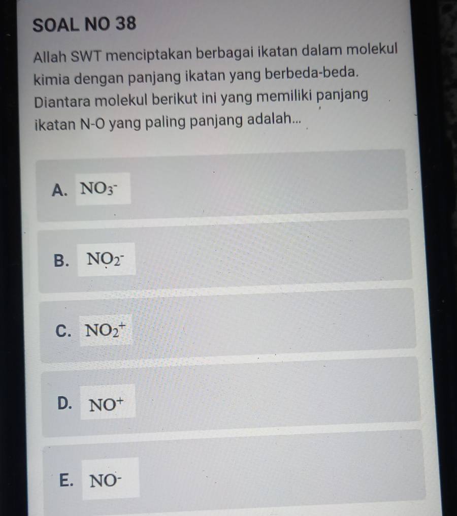 SOAL NO 38
Allah SWT menciptakan berbagai ikatan dalam molekul
kimia dengan panjang ikatan yang berbeda-beda.
Diantara molekul berikut ini yang memiliki panjang
ikatan N- O yang paling panjang adalah...
A. NO3^-
B. NO_2^-
C. NO_2^(+
D. NO^+)
E. NO-