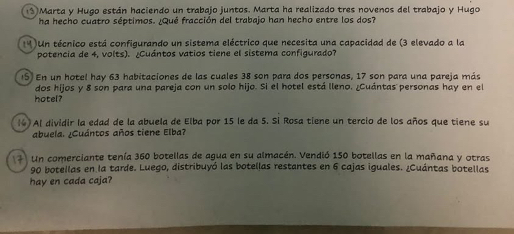 Marta y Hugo están haciendo un trabajo juntos. Marta ha realizado tres novenos del trabajo y Hugo 
ha hecho cuatro séptimos. ¿Qué fracción del trabajo han hecho entre los dos? 
* Un técnico está configurando un sistema eléctrico que necesita una capacidad de (3 elevado a la 
potencia de 4, volts). ¿Cuántos vatios tiene el sistema configurado? 
IS En un hotel hay 63 habitaciones de las cuales 38 son para dos personas, 17 son para una pareja más 
dos hijos y 8 son para una pareja con un solo hijo. Si el hotel está lleno. ¿Cuántas personas hay en el 
hotel? 
(4) Al dividir la edad de la abuela de Elba por 15 le da 5. Si Rosa tiene un tercio de los años que tiene su 
abuela. ¿Cuántos años tiene Elba? 
Un comerciante tenía 360 botellas de agua en su almacén. Vendió 150 botellas en la mañana y otras
90 botellas en la tarde. Luego, distribuyó las botellas restantes en 6 cajas iguales. ¿Cuántas botellas 
hay en cada caja?