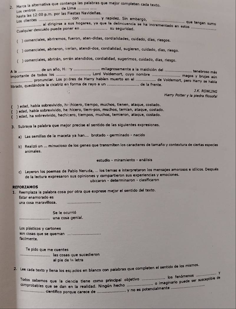 Marca la alternativa que contenga las palabras que mejor completen cada texto.
_de Lima_
Los centros
hasta las 12:00 p.m. por las Fiestas Navideñas.
Los clientes _.. con _y rapidez. Sin embargo,_
que tengan sumo
_
_ al dirigirse a sus hogares, ya que la delincuencía se ha incrementado en estos
Cualquier descuido puede poner en_
su seguridad.
( ) comerciales, abriremos, fueron, aten-didas, cordialidades, cuidado, días, riesgos.
( ) comerciales, abrieron, serían, atendi-dos, cordialidad, sugieren, cuidado, días, riesgo.
 ) comerciales, abrirán, serán atendidos, cordialidad, sugerimos, cuidado, días, riesgo.
A la _de un año, Hary _milagrosamente a la maldición del _tenebroso más
importante de todos los_
, Lord Voldemort, cuyo nombre _.. magos y brujas aún
_.. pronunciar. Los padres de Harry habían muerto en el _ de Voldemort, pero Harry se había
librado, quedándole la cicatriz en forma de rayo a un _de la frente.
J.K. ROWLING
Harry Potter y la piedra filosofal
( ) edad, había sobrevivido, he chicero, tiempo, muchos, tienen, ataque, costado.
( ) edad, había sobrevivido, he hicero, tiem-pos, muchos, temían, ataque, costado.
 ) edad, ha sobrevivido, hechicero, tiempos, muchos, temieron, ataque, costado.
3. Subraya la palabra que mejor precise el sentido de las siguientes expresiones.
a) Las semillas de la maceta ya han... brotado - germinado - nacido
b) Realizó un ... minucioso de los genes que transmiten los caracteres de tamaño y contextura de ciertas especies
animales.
estudio - miramiento - análisis
c) Leyeron los poemas de Pablo Neruda, ... los temas e interpretaron los mensajes amorosos e idílicos. Después
de la lectura expresaron sus opiniones y compartieron sus experiencias y emociones.
ubicaron - determinaron - clasificaron
REFORZAMOS
1. Reemplaza la palabra cosa por otra que exprese mejor el sentido del texto.
Estar enamorado es
una cosa maravillosa.
_
Se le ocurrió
_una cosa genial.
Los plásticos y cartones
son cosas que se queman_
fácilmente.
Te pido que me cuentes
_las cosas que sucedieron
al pie de la letra
2. Lee cada texto y llena los estacios en blanco con palabras que completen el sentido de los mismos.
los fenómenos _y
_
Todos sabemos que la ciencia tiene como principal objetivo
_o imaginario puede ser susceptible de
comprobables que se dan en la realidad. Ningún hecho
_
científico porque carece de
_y no es potencialmente