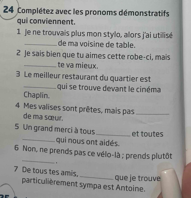 Complétez avec les pronoms démonstratifs 
qui conviennent. 
1 Je ne trouvais plus mon stylo, alors j’ai utilisé 
_de ma voisine de table. 
2 Je sais bien que tu aimes cette robe-ci, mais 
_te va mieux. 
3 Le meilleur restaurant du quartier est 
_qui se trouve devant le cinéma 
Chaplin. 
4 Mes valises sont prêtes, mais pas_ 
de ma sœur. 
5 Un grand merci à tous_ 
et toutes 
_qui nous ont aidés. 
_ 
6 Non, ne prends pas ce vélo-là ; prends plutôt 
. 
_ 
7 De tous tes amis, 
que je trouve 
particulièrement sympa est Antoine.