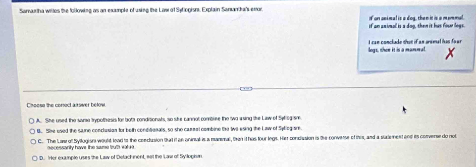 Samantha writes the following as an example of using the Law of Syllogism. Explain Samantha's error.
If an animal is a dog, then it is a mammal.
If an animal is a dog, then it has four legs.
I can conclude that if an animal has four
legs, then it is a mammal.
Choose the correct answer below
A. She used the same hypothesis for both conditionals, so she cannot combine the two using the Law of Syllogism
B. She used the same conclusion for both conditionals, so she cannot combine the two using the Law of Syflogism.
C. The Law of Syllogism would lead to the conclusion that if an animal is a mammal, then it has four legs. Her conclusion is the converse of this, and a statement and its converse do not
necessarily have the same truth value.
D. Her example uses the Law of Detachment, not the Law of Syllogism.