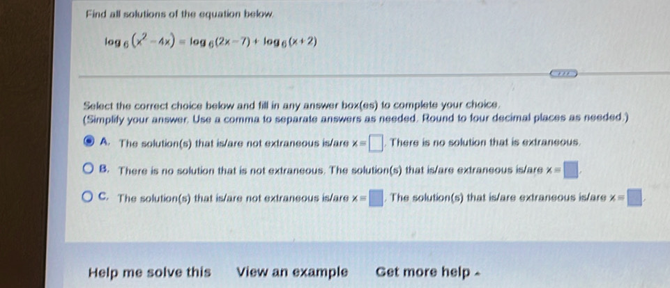 Find all solutions of the equation below
log _6(x^2-4x)=log _6(2x-7)+log _6(x+2)
Select the correct choice below and fill in any answer box(es) to complete your choice.
(Simplify your answer. Use a comma to separate answers as needed. Round to four decimal places as needed.)
A. The solution(s) that is/are not extraneous is/are x=□. There is no solution that is extraneous.
B. There is no solution that is not extraneous. The solution(s) that is/are extraneous is/are x=□.
C. The solution(s) that is/are not extraneous is/are x=□. The solution(s) that is/are extraneous is/are x=□. 
Help me solve this View an example Get more help-