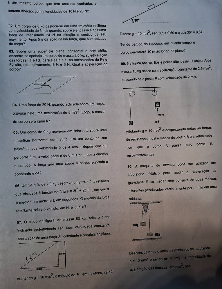 a um mesmo corpo, que tem sentidos contrários e
mesma direção, com intensidades de 10 N e 20 N?
02. Um corpo de 8 kg desloca-se em uma trajetória retilínea
com velocidade de 3 m/s quando, sobre ele, passa a agir uma
força de intensidade 24 N na direção e sentido de seu Dados: g=10m/s^2 sen 30°=0.50 e 0 cos 30°=0.87.
movimento. Após 5 s da ação dessa força, qual a velocidade
do corpo? Tendo partido do repouso, em quanto tempo o
03. Sobre uma superfície plana, horizontal e sem atrito,
encontra-se apoiado um corpo de massa 2,0 kg, sujeito à ação corpo percorrerá 10 m ao longo do plano?
das forças F1 e F2, paralelas a ela. As intensidades de F1 e
F2 são, respectivamente, 8 N e 6 N. Qual a aceleração do 09. Na figura abaixo, fios e polias são ideais. O objeto A de
corpo?
massa 10 kg desce com aceleração constante de 2,5m/s^2,
passando pelo ponto P com velocidade de 2 m/s.
04. Uma força de 20 N, quando aplicada sobre um corpo,
provoca nele uma aceleração de 5m/s^2. Logo, a massa
do corpo será igual a?
05. Um corpo de 9 kg move-se em linha reta sobre uma Adotando g=10m/s^2 e desprezando todas as forças
superfície horizontal sem atrito. Em um ponto de sua de resistência, qual é massa do objeto B e a velocidade
trajetória, sua velocidade é de 4 m/s e depois que ele com que o corpo A passa pelo ponto S,
percorre 3 m, a velocidade é de 6 m/s na mesma direção respectivamente?
e sentido. A força que atua sobre o corpo, supondo-a
constante é de? 10. A máquina de Atwood pode ser utilizada em
laboratório didático para medir a aceleração da
06. Um veículo de 2,0 kg descreve uma trajetória retilínea gravidade. Esse mecanismo consiste de duas massas
que obedece à função horária s=3t^2+2t+1 em que s diferentes penduradas verticalmente por um fio em uma
é medida em metro e t, em segundos. O módulo da força 
resultante sobre o veículo, em N, é igual a?
07. O bloco da figura, de massa 50 kg, sobe o plano
inclinado perfeitamente liso, com velocidade constante,
sob a ação de uma força F , constante e paralela ao plano.
Desconsiderando o atrito e a massa do fio, adotando
g=10m/s^2 e sendo m1=2m2 , a intensidade da
mm/s^2 , ser
Adotando g=10m/s^2 , o módulo de F , em newtons, vale? aceleração das massas, é