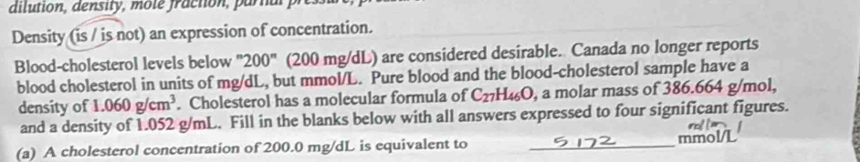 dilution, density, mote fraction, parnal pres 
Density (is / is not) an expression of concentration. 
Blood-cholesterol levels below ''200'' (200 mg/dL) are considered desirable. Canada no longer reports 
blood cholesterol in units of mg/dL, but mmol/L. Pure blood and the blood-cholesterol sample have a 
density of 1.060g/cm^3. Cholesterol has a molecular formula of C_27H_46O , a molar mass of 386.664 g/mol, 
and a density of 1.052 g/mL. Fill in the blanks below with all answers expressed to four significant figures. 
(a) A cholesterol concentration of 200.0 mg/dL is equivalent to _ mmol/L