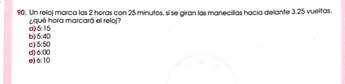 Un reloj marca las 2 horas con 25 minutos, si se giran las manecillas hacia delante 3.25 vueltas.
¿qué hora marcará el reloj?
a) 5:15
b) 5:40
c) 5:50
d) 6:00
e) 6:10