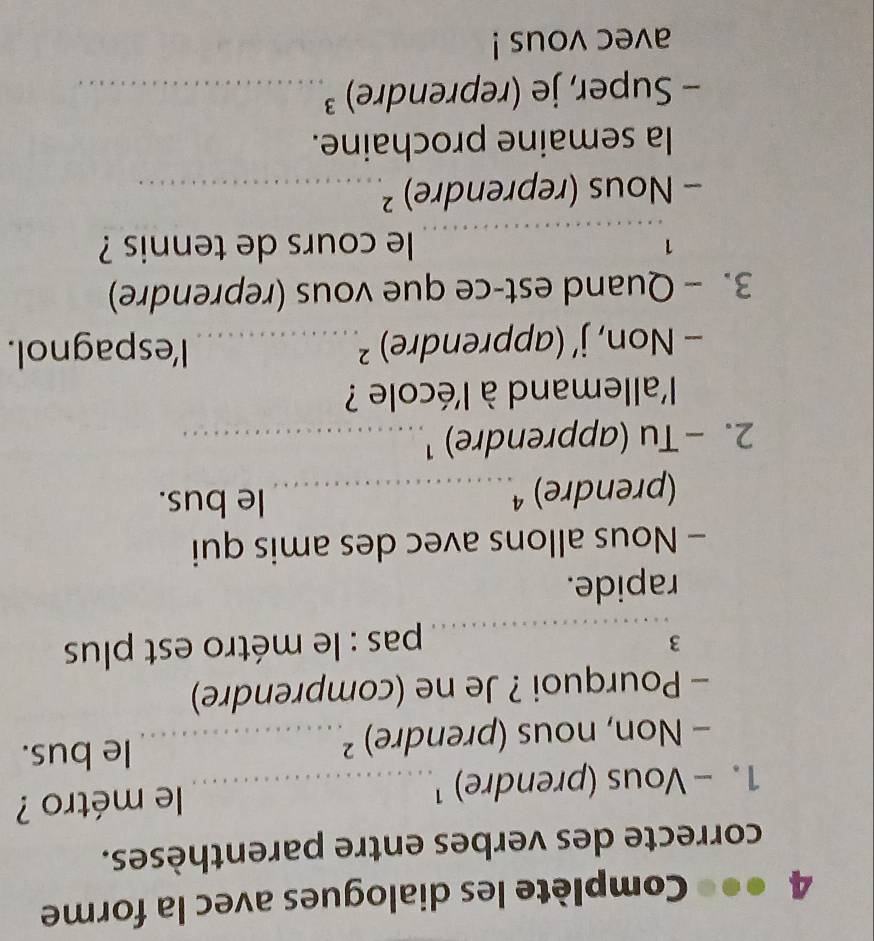 4 ●●● Complète les dialogues avec la forme 
correcte des verbes entre parenthèses. 
1. - Vous (prendre) ¹_ le métro ? 
- Non, nous (prendre) ²_ le bus. 
- Pourquoi ? Je ne (comprendre) 
3 
_ pas : le métro est plus 
rapide. 
- Nous allons avec des amis qui 
(prendre) ª_ le bus. 
2. - Tu (apprendre) ¹_ 
l'allemand à l'école ? 
- Non, j’ (apprendre) ²_ l'espagnol. 
3. - Quand est-ce que vous (reprendre) 
_ 
1 le cours de tennis ? 
- Nous (reprendre) ²_ 
la semaine prochaine. 
- Super, je (reprendre) ³_ 
avec vous !