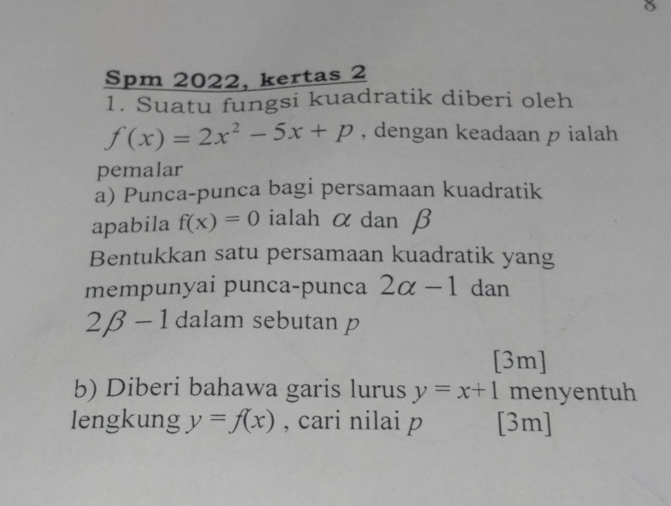 Spm 2022, kertas 2 
1. Suatu fungsi kuadratik diberi oleh
f(x)=2x^2-5x+p , dengan keadaan p ialah 
pemalar 
a) Punca-punca bagi persamaan kuadratik 
apabila f(x)=0 ialah α dan β
Bentukkan satu persamaan kuadratik yang 
mempunyai punca-punca 2alpha -1 dan
2beta -1 dalam sebutan p
[3m] 
b) Diberi bahawa garis lurus y=x+1 menyentuh 
lengkung y=f(x) , cari nilai p [3m]