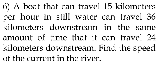 A boat that can travel 15 kilometers
per hour in still water can travel 36
kilometers downstream in the same 
amount of time that it can travel 24
kilometers downstream. Find the speed 
of the current in the river.